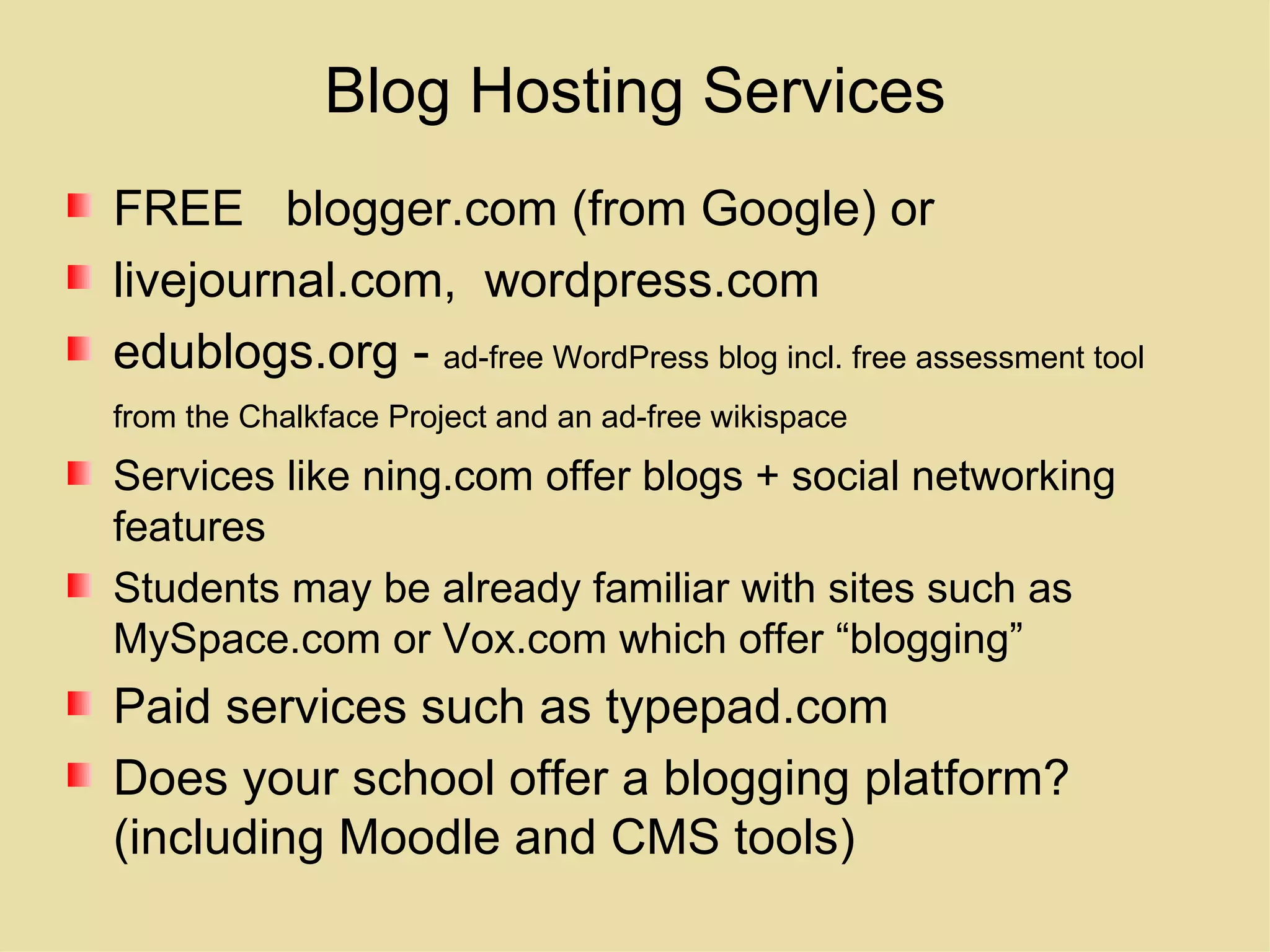 Blog Hosting Services FREE  blogger.com (from Google) or livejournal.com,  wordpress.com edublogs.org -  ad-free WordPress blog incl. free assessment tool from the Chalkface Project and an ad-free wikispace   Services like ning.com offer blogs + social networking features Students may be already familiar with sites such as MySpace.com or Vox.com which offer “blogging” Paid services such as typepad.com Does your school offer a blogging platform? (including Moodle and CMS tools) 