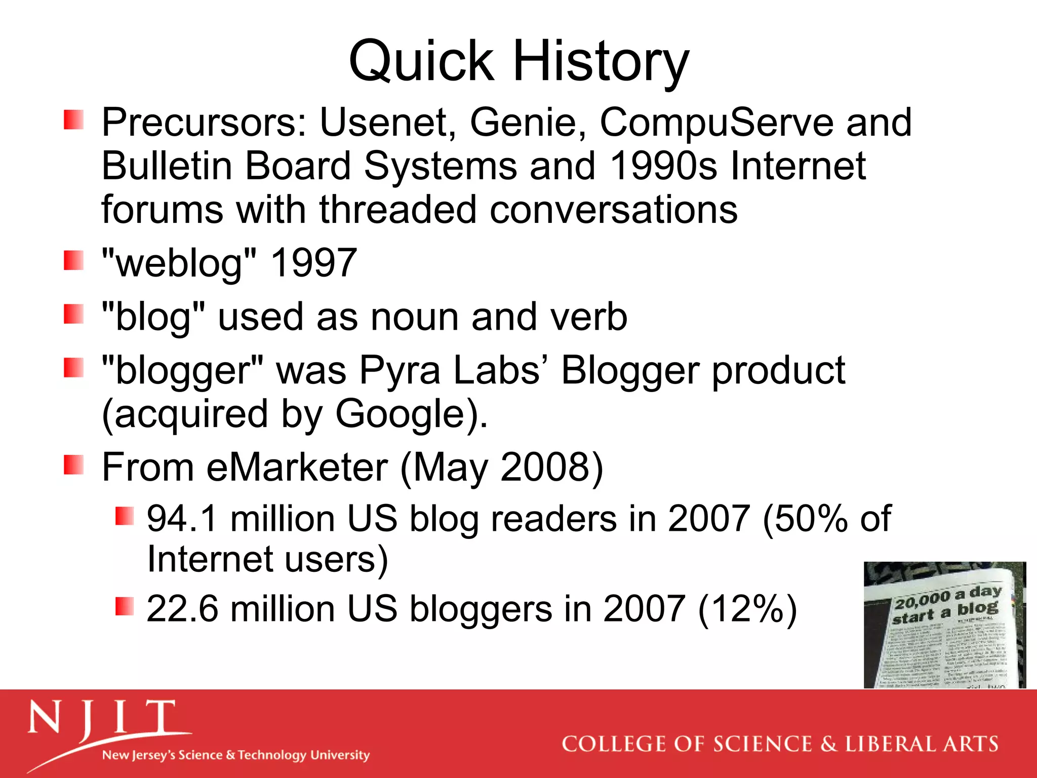 Quick History  Precursors: Usenet, Genie, CompuServe and Bulletin Board Systems and 1990s Internet forums with threaded conversations &quot;weblog&quot; 1997 &quot;blog&quot; used as noun and verb &quot;blogger&quot; was Pyra Labs’ Blogger product (acquired by Google). From eMarketer (May 2008)  94.1 million US blog readers in 2007 (50% of Internet users) 22.6 million US bloggers in 2007 (12%)  