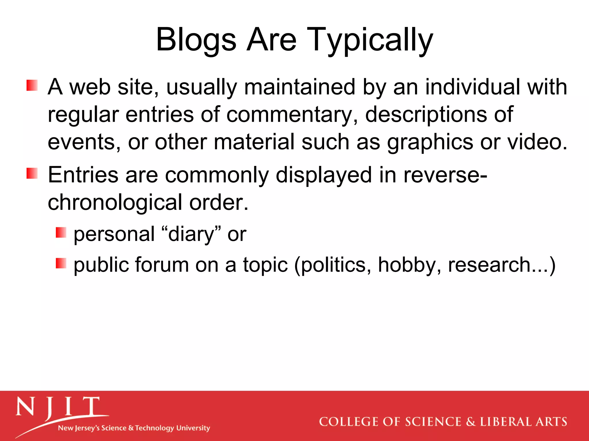 Blogs Are Typically A web site, usually maintained by an individual with regular entries of commentary, descriptions of events, or other material such as graphics or video.  Entries are commonly displayed in reverse-chronological order.  personal “diary” or public forum on a topic (politics, hobby, research...) 