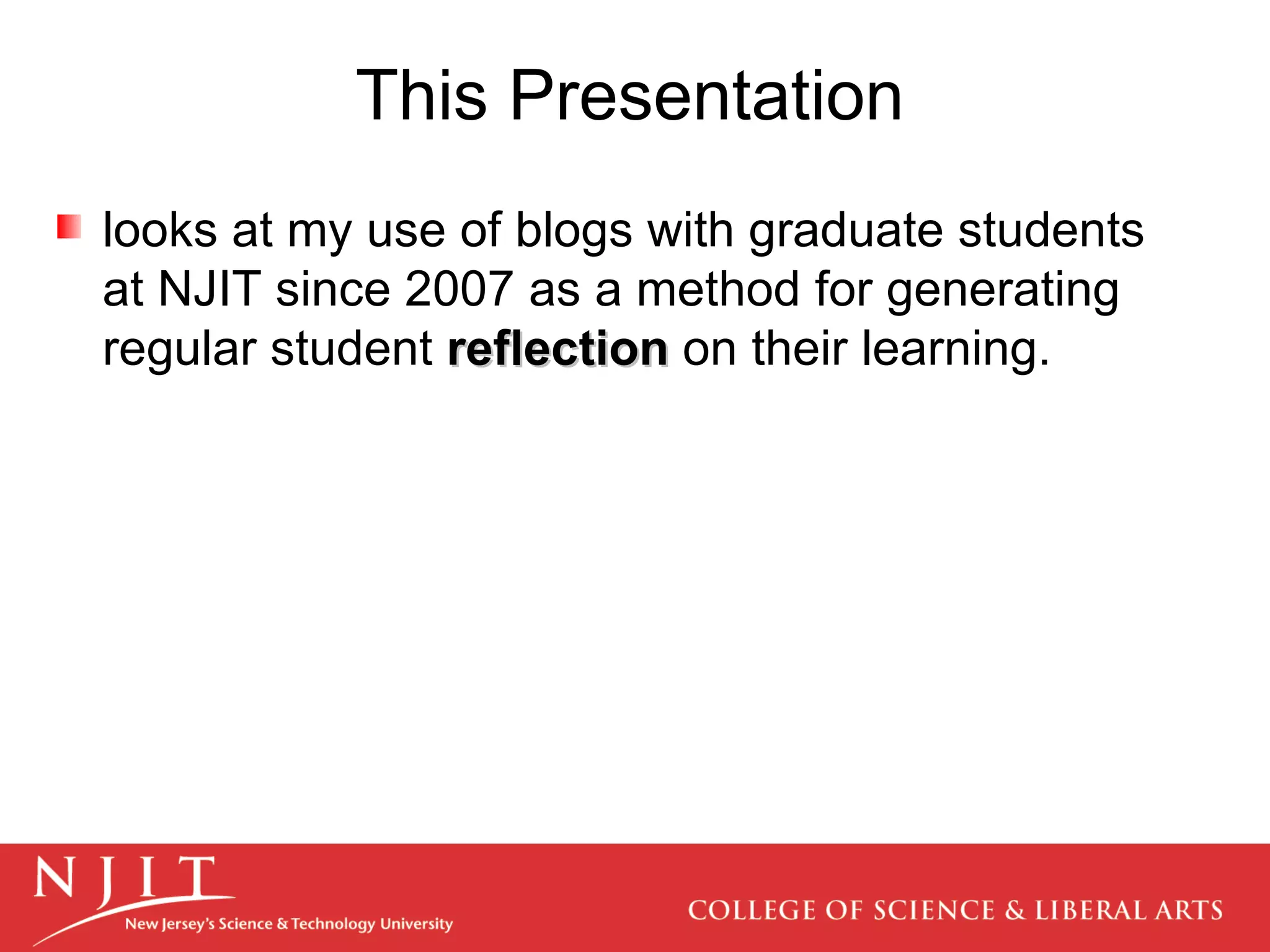 This Presentation looks at my use of blogs with graduate students at NJIT since 2007 as a method for generating regular student  reflection  on their learning.  