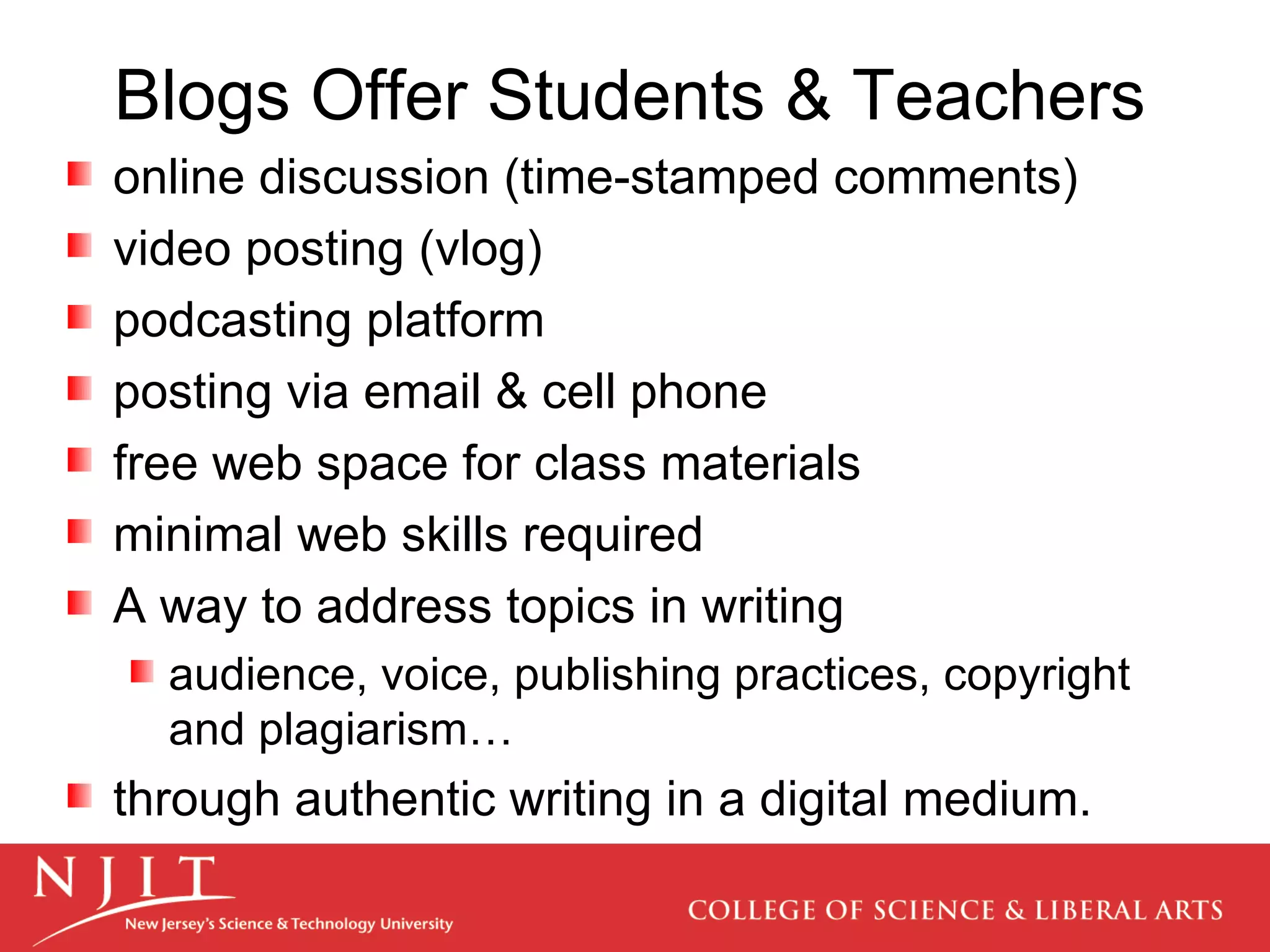 Blogs Offer Students & Teachers online discussion (time-stamped comments) video posting (vlog)  podcasting platform posting via email & cell phone free web space for class materials minimal web skills required A way to address topics in writing audience, voice, publishing practices, copyright and plagiarism… through authentic writing in a digital medium. 