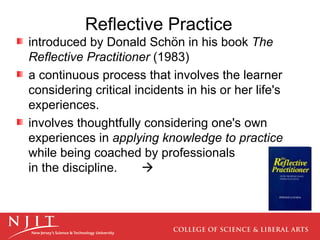 Reflective Practice introduced by Donald Schön in his book  The Reflective Practitioner  (1983) a continuous process that involves the learner considering critical incidents in his or her life's experiences.  involves thoughtfully considering one's own experiences in  applying knowledge to practice  while being coached by professionals  in the discipline.   