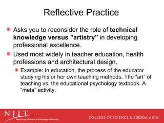 Reflective Practice Asks you to reconsider the role of  technical knowledge versus "artistry"  in developing professional excellence.  Used most widely in teacher education, health professions and architectural design.  Example: In education, the process of the educator studying his or her own teaching methods. The “art” of teaching vs. the educational psychology textbook. A “meta” activity. 