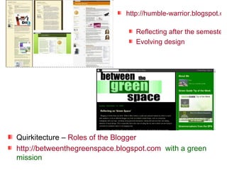 http://humble-warrior.blogspot.com   Reflecting after the semester Evolving design Quirkitecture –  Roles of the Blogger http://betweenthegreenspace.blogspot.com   with a green mission 