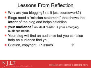 Lessons From Reflection Why are you blogging? (Is it just coursework?) Blogs need a “mission statement” that shows the  intent  of the blog and helps establish your  audience ?  an ideal reader    your emerging audience needs Your blog will find an audience but you can also help an audience find you. Citation, copyright, IP   issues    