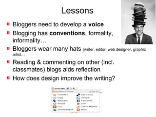 Lessons Bloggers need to develop a  voice Blogging has  conventions , formality, informality… Bloggers wear many hats  (writer, editor, web designer, graphic artist… Reading & commenting on other (incl. classmates) blogs aids reflection How does design improve the writing? 