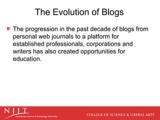 The progression in the past decade of blogs from personal web journals to a platform for established professionals, corporations and writers has also created opportunities for education.  The Evolution of Blogs 