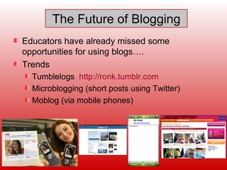 The Future of Blogging Educators have already missed some opportunities for using blogs…. Trends Tumblelogs  http://ronk.tumblr.com   Microblogging (short posts using Twitter) Moblog (via mobile phones)  