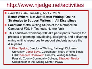 Shameless Self-Promotion Save the Date : Tuesday, April 7, 2009 Better Writers, Not Just Better Writing: Online Strategies to Support Writers in All Disciplines  Location:  Metro Writing Studio at the Metropolitan Campus of FDU in Teaneck, NJ (no fee!) This hands-on workshop will take participants through the process of planning, developing, designing, and delivering online writing resources to support students across the disciplines. Ellen Spaldo , Director of Writing, Fairleigh Dickinson University;  Janet Boyd , Coordinator, Metro Writing Studio, FDU;  Kenneth Ronkowitz , Director, Writing Initiative, Passaic County Community College;  Elizabeth Nesius , Coordinator of the Writing Center, PCCC http://www.njedge.net/activities   