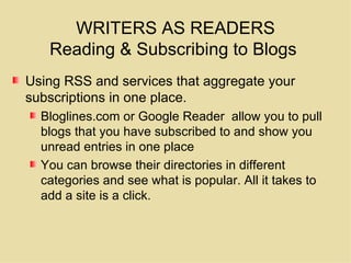 WRITERS AS READERS Reading & Subscribing to Blogs  Using RSS and services that aggregate your subscriptions in one place.  Bloglines.com or Google Reader  allow you to pull blogs that you have subscribed to and show you unread entries in one place You can browse their directories in different categories and see what is popular. All it takes to add a site is a click. 