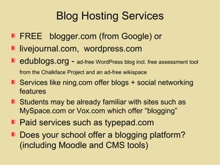 Blog Hosting Services FREE  blogger.com (from Google) or livejournal.com,  wordpress.com edublogs.org -  ad-free WordPress blog incl. free assessment tool from the Chalkface Project and an ad-free wikispace   Services like ning.com offer blogs + social networking features Students may be already familiar with sites such as MySpace.com or Vox.com which offer “blogging” Paid services such as typepad.com Does your school offer a blogging platform? (including Moodle and CMS tools) 