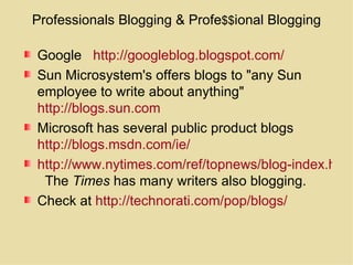 Professionals Blogging & Profe $$ ional Blogging Google  http://googleblog.blogspot.com/ Sun Microsystem's offers blogs to "any Sun employee to write about anything"  http://blogs.sun.com   Microsoft has several public product blogs  http://blogs.msdn.com/ie/   http://www.nytimes.com/ref/topnews/blog-index.html   The  Times  has many writers also blogging. Check at  http://technorati.com/pop/blogs/   
