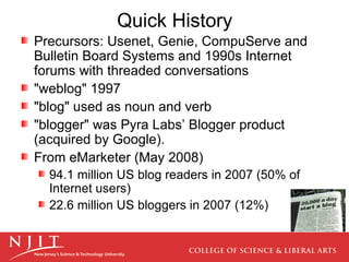Quick History  Precursors: Usenet, Genie, CompuServe and Bulletin Board Systems and 1990s Internet forums with threaded conversations "weblog" 1997 "blog" used as noun and verb "blogger" was Pyra Labs’ Blogger product (acquired by Google). From eMarketer (May 2008)  94.1 million US blog readers in 2007 (50% of Internet users) 22.6 million US bloggers in 2007 (12%)  