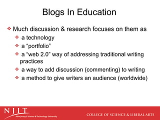 Blogs In Education Much discussion & research focuses on them as a technology a “portfolio” a “web 2.0” way of addressing traditional writing practices a way to add discussion (commenting) to writing  a method to give writers an audience (worldwide) 