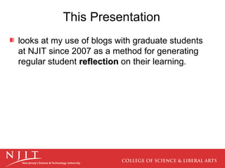 This Presentation looks at my use of blogs with graduate students at NJIT since 2007 as a method for generating regular student  reflection  on their learning.  