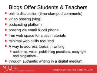Blogs Offer Students & Teachers online discussion (time-stamped comments) video posting (vlog)  podcasting platform posting via email & cell phone free web space for class materials minimal web skills required A way to address topics in writing audience, voice, publishing practices, copyright and plagiarism… through authentic writing in a digital medium. 