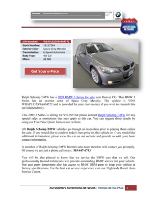 VIN Number:       WBAPL335X9A404572
Stock Number:     1B11726A
Exterior Color:   Space Gray Metallic
Transmission:     6-Speed Automatic
Body Type:        4dr Car
Miles:            42,086



       Get Your e-Price




Ralph Schomp BMW has a 2009 BMW 3 Series for sale near Denver CO. This BMW 3
Series has an exterior color of Space Gray Metallic. The vehicle is VIN#
WBAPL335X9A404572 and is provided for your convenience if you wish to research this
car independently.

This 2009 3 Series is selling for $30,969 but please contact Ralph Schomp BMW for any
special sales or promotions that may apply to this car. You can request those details by
using our Free Price Quote form on our website.

All Ralph Schomp BMW vehicles go through an inspection prior to placing them online
for sale. If you would like to confirm today's best price on this vehicle or if you would like
additional information, please view this car on our website and provide us with your basic
contact information.

A member of Ralph Schomp BMW Internet sales team member will contact you promptly.
Of course we are just a phone call away: 303-647-6793

You will be also pleased to know that we service the BMW cars that we sell. Our
professionally trained technicians will provide outstanding BMW service for your vehicle.
Our auto parts department also has access to BMW OEM parts to keep your vehicle at
factory specifications. For the best car service experience visit our Highlands Ranch Auto
Service Center.




                      AUTOMOTIVE ADVERTISING NETWORK | VEHICLE DETAIL PAGE            1
 