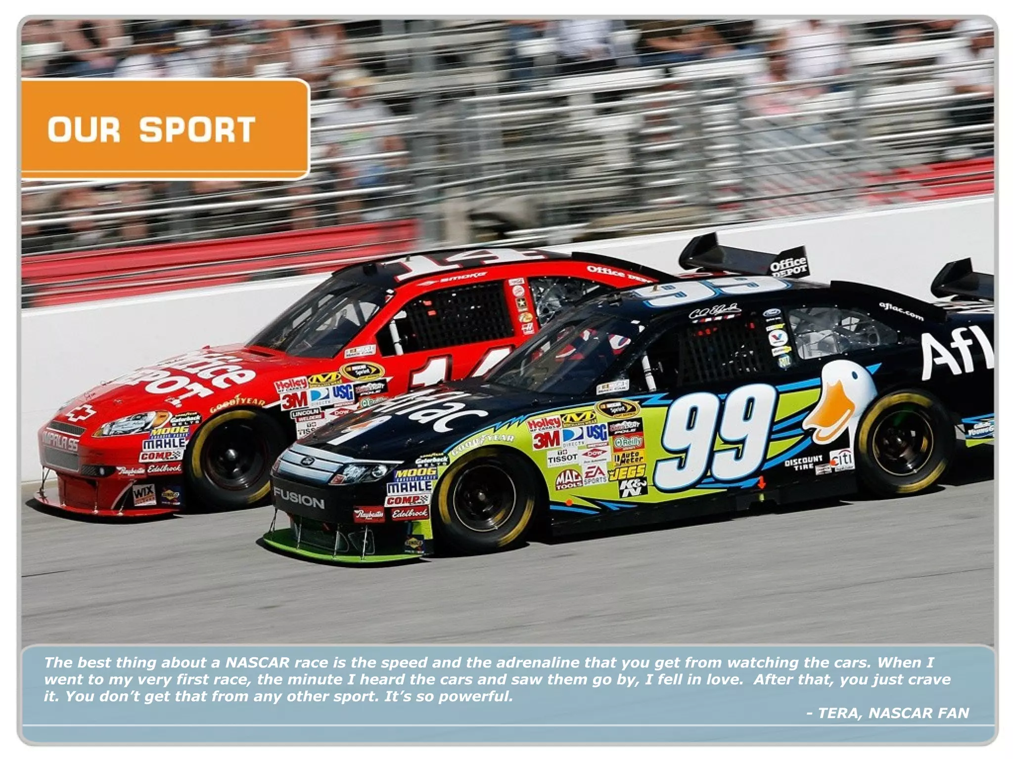 The best thing about a NASCAR race is the speed and the adrenaline that you get from watching the cars. When I went to my very first race, the minute I heard the cars and saw them go by, I fell in love.  After that, you just crave it. You don’t get that from any other sport. It’s so powerful. - TERA, NASCAR FAN 