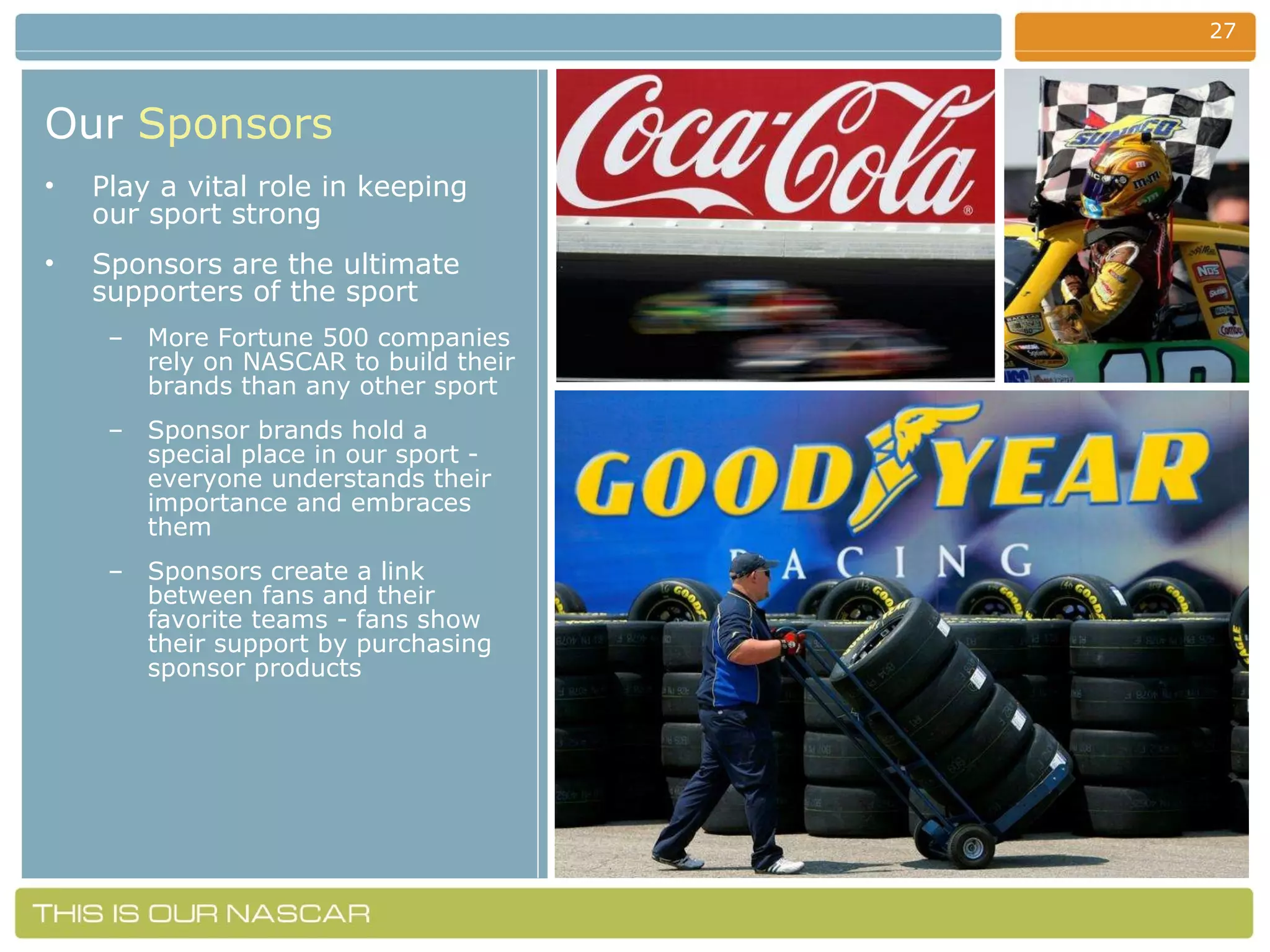 Our   Sponsors Play a vital role in keeping our sport strong Sponsors are the ultimate supporters of the sport  More Fortune 500 companies rely on NASCAR to build their brands than any other sport Sponsor brands hold a special place in our sport - everyone understands their importance and embraces them Sponsors create a link between fans and their favorite teams - fans show their support by purchasing sponsor products 