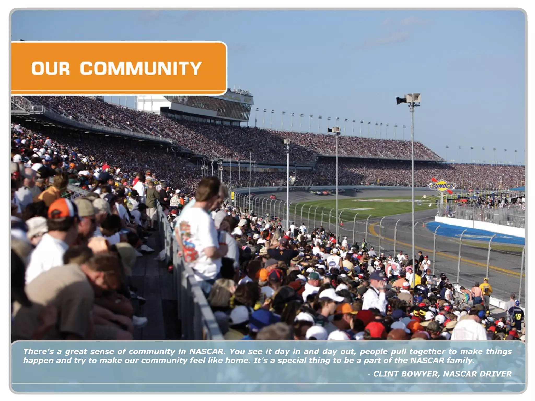 There’s a great sense of community in NASCAR. You see it day in and day out, people pull together to make things happen and try to make our community feel like home. It’s a special thing to be a part of the NASCAR family. -  CLINT BOWYER, NASCAR DRIVER 