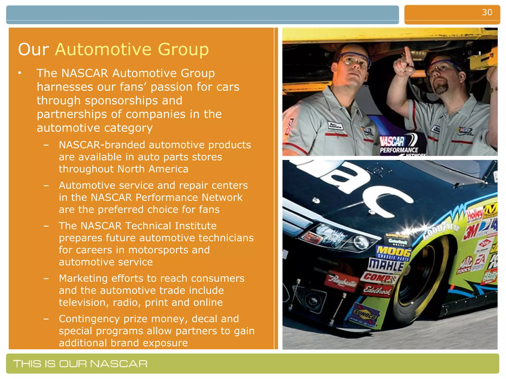 Our   Automotive Group The NASCAR Automotive Group harnesses our fans’ passion for cars through sponsorships and partnerships of companies in the automotive category NASCAR-branded automotive products are available in auto parts stores throughout North America Automotive service and repair centers in the NASCAR Performance Network are the preferred choice for fans The NASCAR Technical Institute prepares future automotive technicians for careers in motorsports and automotive service Marketing efforts to reach consumers and the automotive trade include television, radio, print and online Contingency prize money, decal and special programs allow partners to gain additional brand exposure 