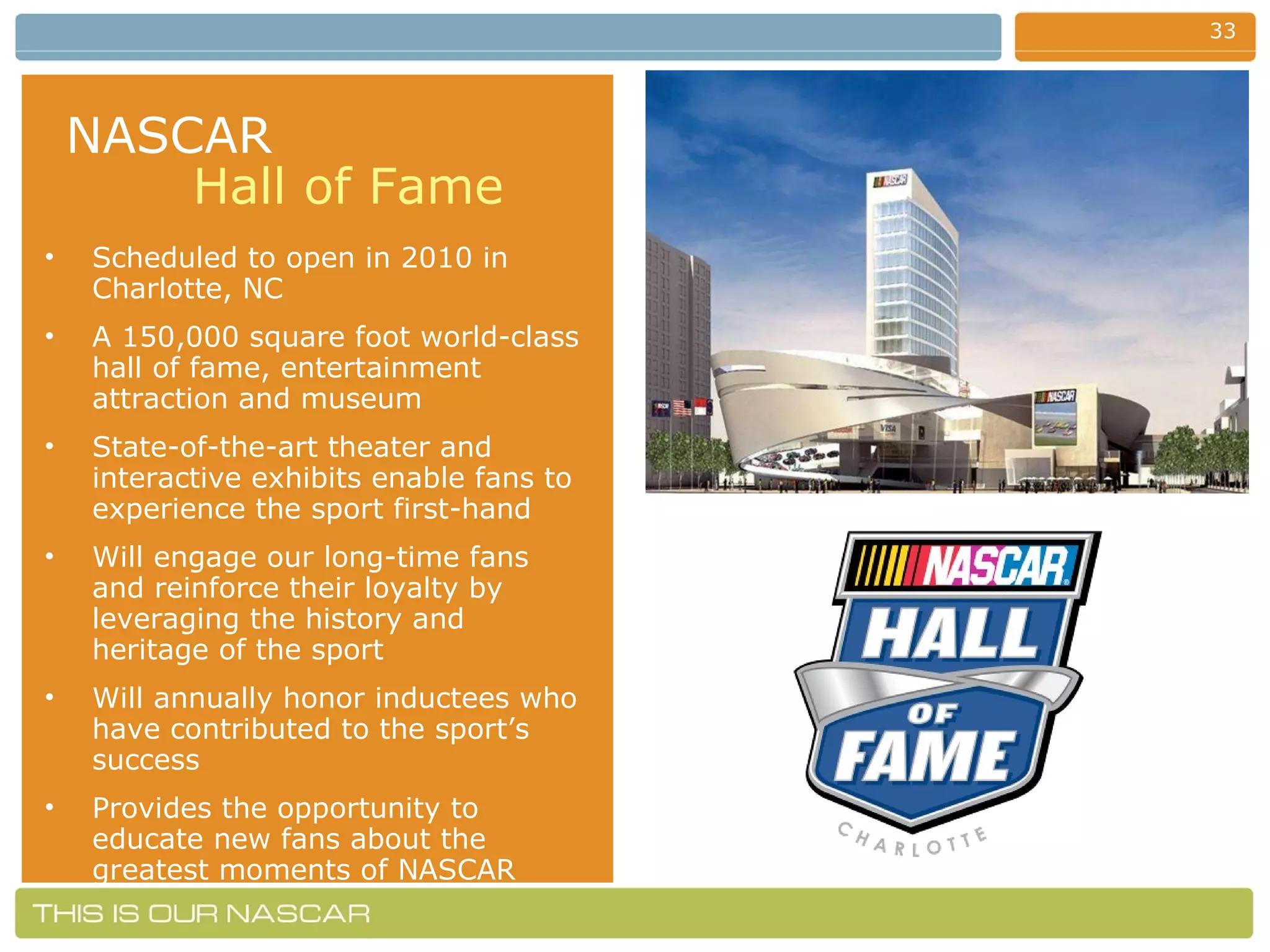 NASCAR   Hall of Fame Scheduled to open in 2010 in Charlotte, NC A 150,000 square foot world-class hall of fame, entertainment attraction and museum State-of-the-art theater and interactive exhibits enable fans to experience the sport first-hand Will engage our long-time fans and reinforce their loyalty by leveraging the history and heritage of the sport Will annually honor inductees who have contributed to the sport’s success  Provides the opportunity to educate new fans about the greatest moments of NASCAR 