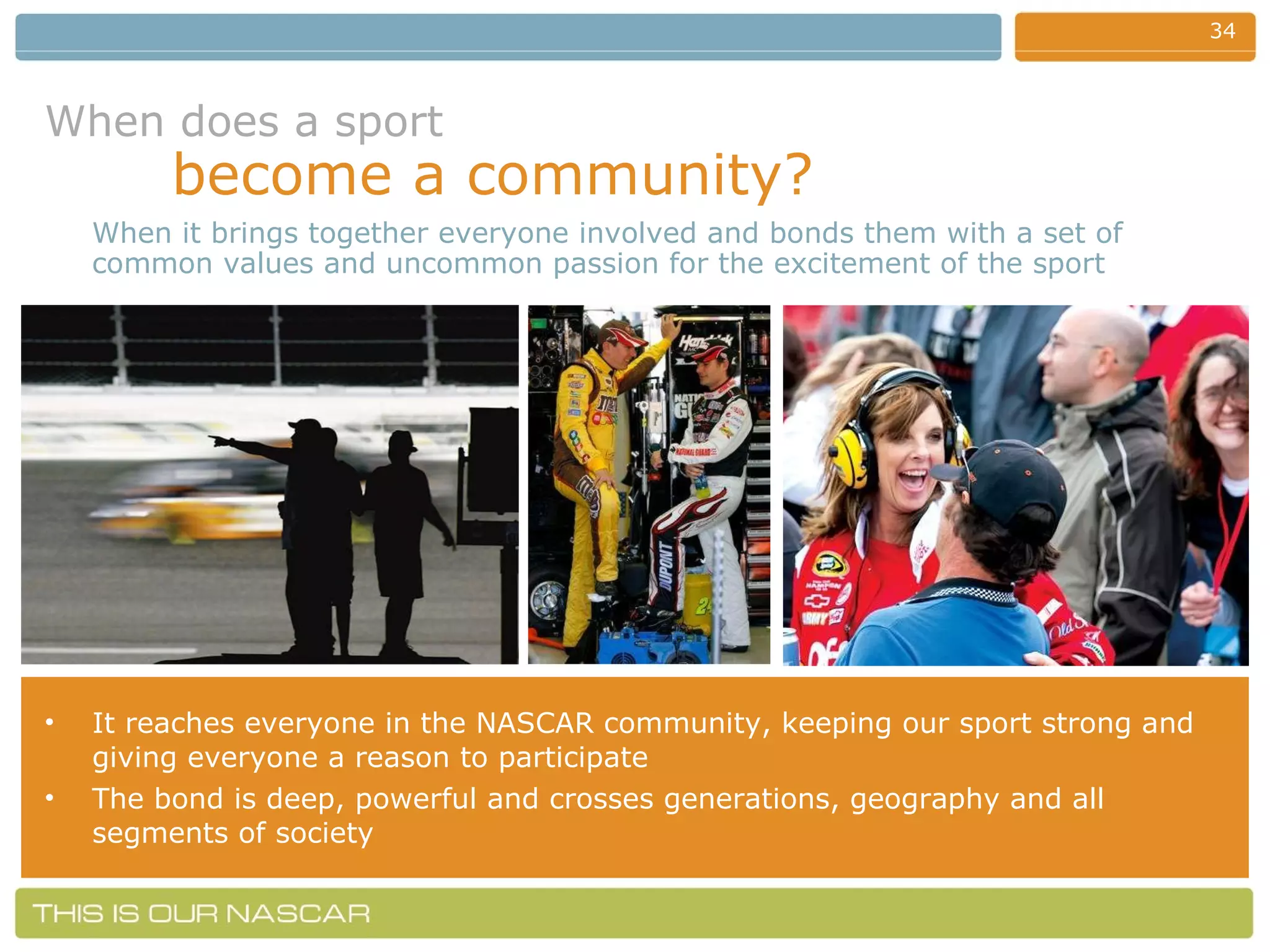 When does a sport   become a community? It reaches everyone in the NASCAR community, keeping our sport strong and giving everyone a reason to participate The bond is deep, powerful and crosses generations, geography and all segments of society When it brings together everyone involved and bonds them with a set of common values and uncommon passion for the excitement of the sport 
