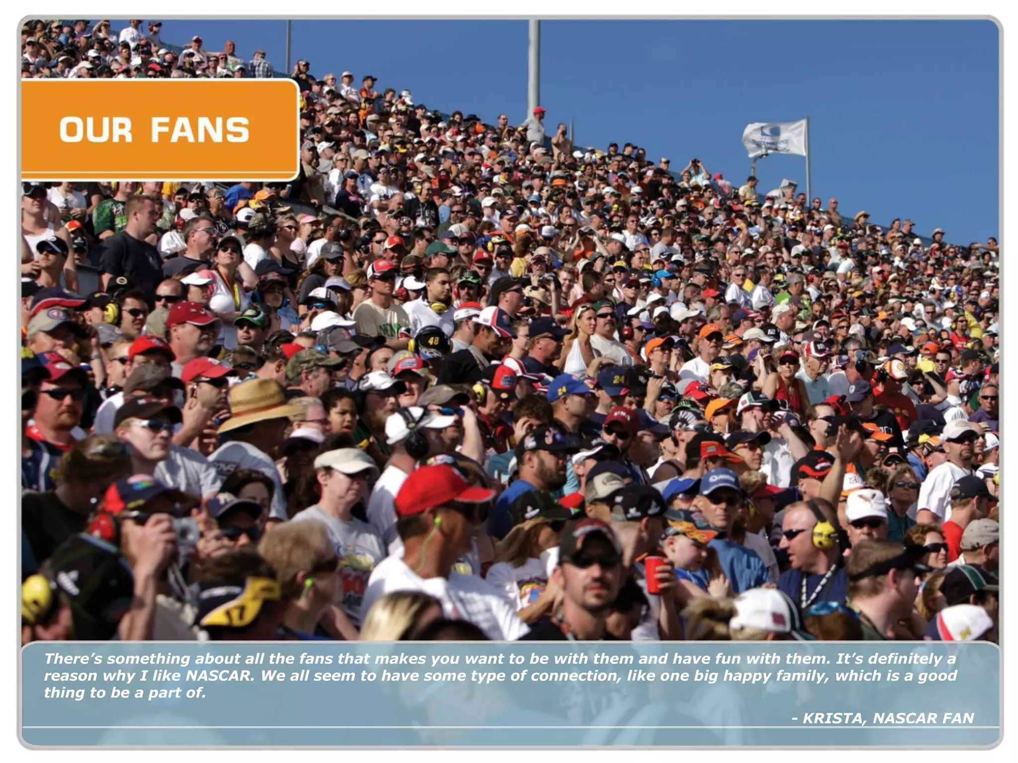 There’s something about all the fans that makes you want to be with them and have fun with them. It’s definitely a reason why I like NASCAR. We all seem to have some type of connection, like one big happy family, which is a good thing to be a part of. - KRISTA, NASCAR FAN 