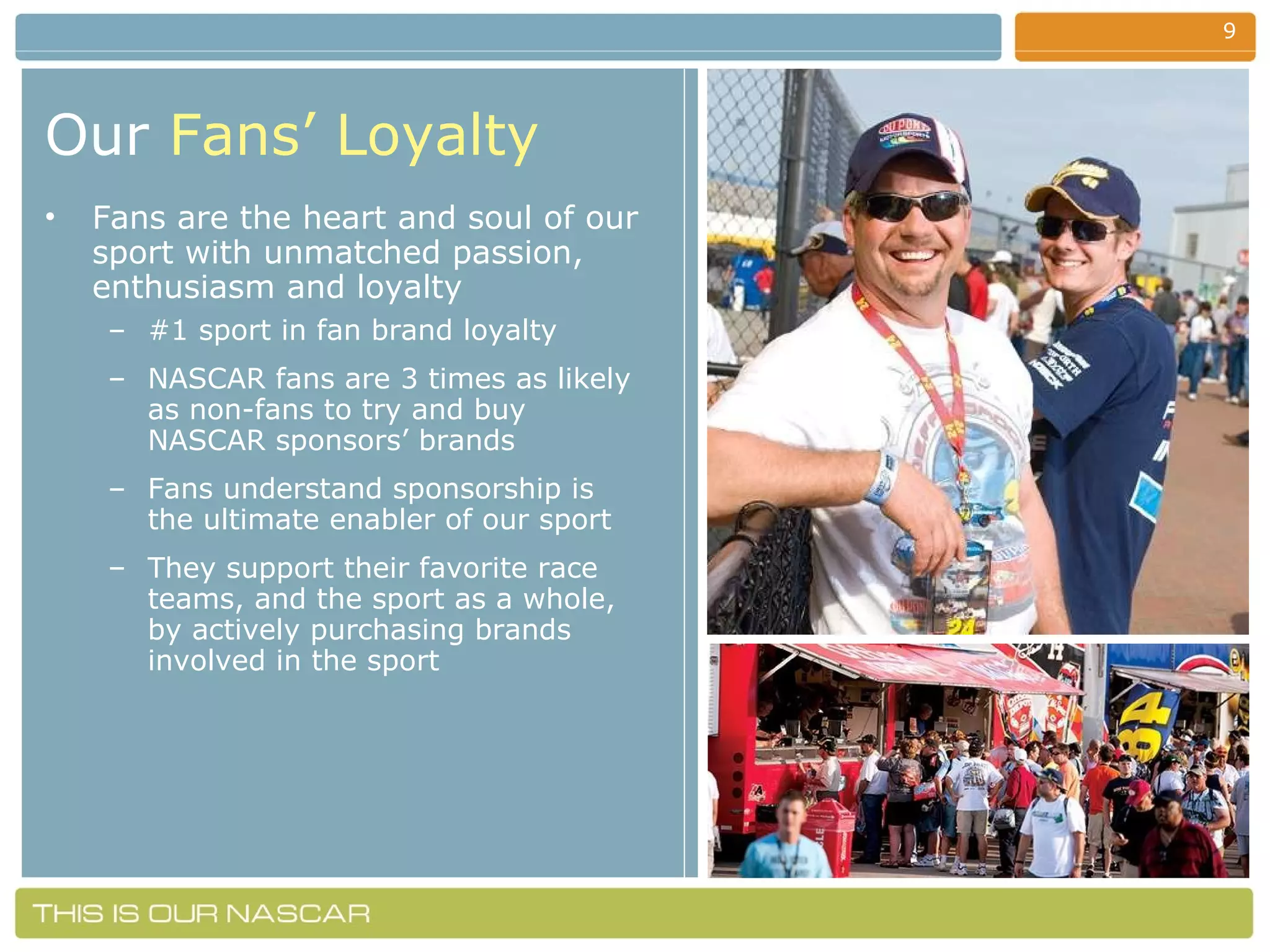 Our   Fans’ Loyalty Fans are the heart and soul of our sport with unmatched passion, enthusiasm and loyalty #1 sport in fan brand loyalty NASCAR fans are 3 times as likely as non-fans to try and buy NASCAR sponsors’ brands Fans understand sponsorship is the ultimate enabler of our sport They support their favorite race teams, and the sport as a whole, by actively purchasing brands involved in the sport 