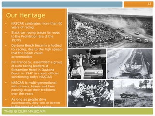 Our Heritage   NASCAR celebrates more than 60 years of racing Stock car racing traces its roots to the Prohibition Era of the 1930’s Daytona Beach became a hotbed for racing, due to the high speeds that the beach could accommodate  Bill France Sr. assembled a group of auto racing leaders at Streamline Hotel in Daytona Beach in 1947 to create official sanctioning body: NASCAR NASCAR is multi-generational, with drivers, teams and fans passing down their traditions over the years As long as people drive automobiles, they will be drawn to the sport of auto racing 