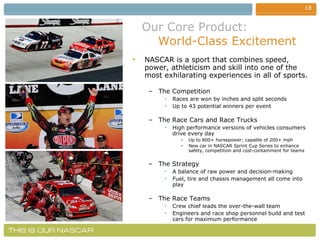 Our Core Product:     World-Class Excitement NASCAR is a sport that combines speed, power, athleticism and skill into one of the most exhilarating experiences in all of sports. The Competition Races are won by inches and split seconds Up to 43 potential winners per event The Race Cars and Race Trucks High performance versions of vehicles consumers drive every day Up to 800+ horsepower; capable of 200+ mph New car in NASCAR Sprint Cup Series to enhance safety, competition and cost-containment for teams The Strategy  A balance of raw power and decision-making Fuel, tire and chassis management all come into play The Race Teams Crew chief leads the over-the-wall team Engineers and race shop personnel build and test cars for maximum performance  