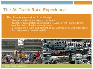 The   At-Track Race Experience The ultimate expression of our lifestyle Fans spend days at our events - not hours Fans travel great distances to attend a NASCAR event - hundreds and even thousands of miles in many cases Racetracks are a living embodiment of our fans’ lifestyles with attendance often becoming an annual tradition 