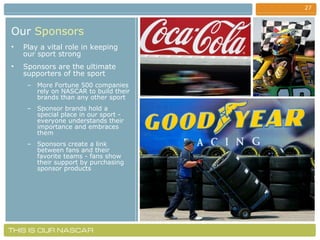 Our   Sponsors Play a vital role in keeping our sport strong Sponsors are the ultimate supporters of the sport  More Fortune 500 companies rely on NASCAR to build their brands than any other sport Sponsor brands hold a special place in our sport - everyone understands their importance and embraces them Sponsors create a link between fans and their favorite teams - fans show their support by purchasing sponsor products 