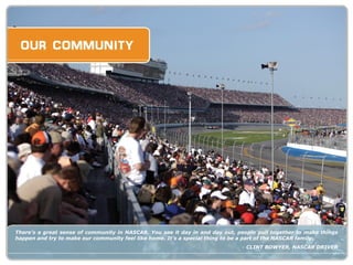 There’s a great sense of community in NASCAR. You see it day in and day out, people pull together to make things happen and try to make our community feel like home. It’s a special thing to be a part of the NASCAR family. -  CLINT BOWYER, NASCAR DRIVER 