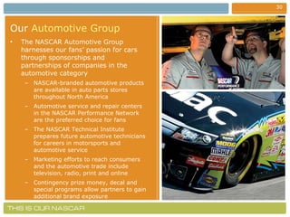 Our   Automotive Group The NASCAR Automotive Group harnesses our fans’ passion for cars through sponsorships and partnerships of companies in the automotive category NASCAR-branded automotive products are available in auto parts stores throughout North America Automotive service and repair centers in the NASCAR Performance Network are the preferred choice for fans The NASCAR Technical Institute prepares future automotive technicians for careers in motorsports and automotive service Marketing efforts to reach consumers and the automotive trade include television, radio, print and online Contingency prize money, decal and special programs allow partners to gain additional brand exposure 