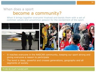 When does a sport   become a community? It reaches everyone in the NASCAR community, keeping our sport strong and giving everyone a reason to participate The bond is deep, powerful and crosses generations, geography and all segments of society When it brings together everyone involved and bonds them with a set of common values and uncommon passion for the excitement of the sport 
