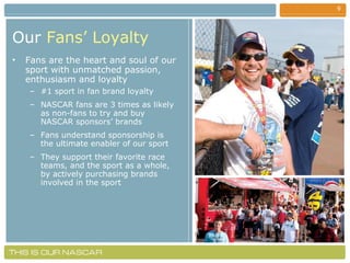 Our   Fans’ Loyalty Fans are the heart and soul of our sport with unmatched passion, enthusiasm and loyalty #1 sport in fan brand loyalty NASCAR fans are 3 times as likely as non-fans to try and buy NASCAR sponsors’ brands Fans understand sponsorship is the ultimate enabler of our sport They support their favorite race teams, and the sport as a whole, by actively purchasing brands involved in the sport 