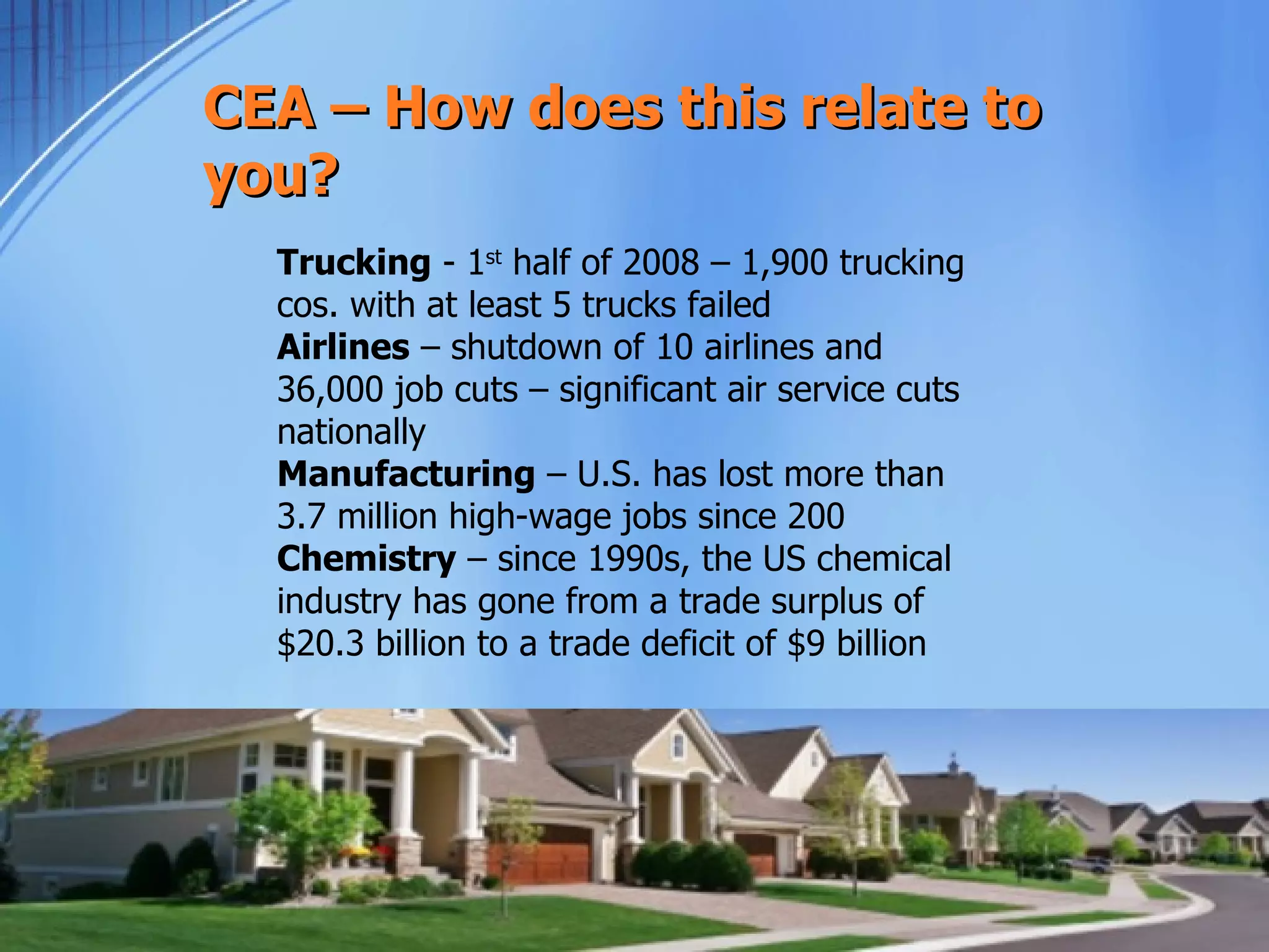 CEA – How does this relate to
you?
  Trucking - 1st half of 2008 – 1,900 trucking
  cos. with at least 5 trucks failed
  Airlines – shutdown of 10 airlines and
  36,000 job cuts – significant air service cuts
  nationally
  Manufacturing – U.S. has lost more than
  3.7 million high-wage jobs since 200
  Chemistry – since 1990s, the US chemical
  industry has gone from a trade surplus of
  $20.3 billion to a trade deficit of $9 billion




              www.consumerenergyalli
                    ance.org
 