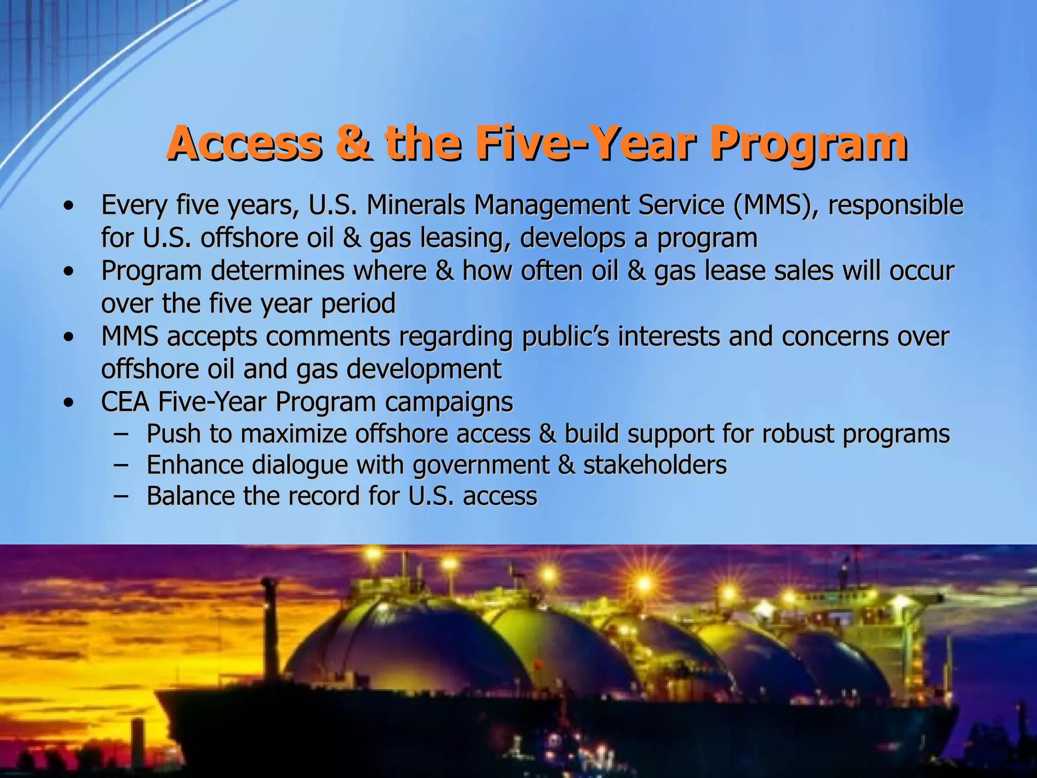 Access & the Five-Year Program
• Every five years, U.S. Minerals Management Service (MMS), responsible
  for U.S. offshore oil & gas leasing, develops a program
• Program determines where & how often oil & gas lease sales will occur
  over the five year period
• MMS accepts comments regarding public’s interests and concerns over
  offshore oil and gas development
• CEA Five-Year Program campaigns
    –   Push to maximize offshore access & build support for robust programs
    –   Enhance dialogue with government & stakeholders
    –   Balance the record for U.S. access
 