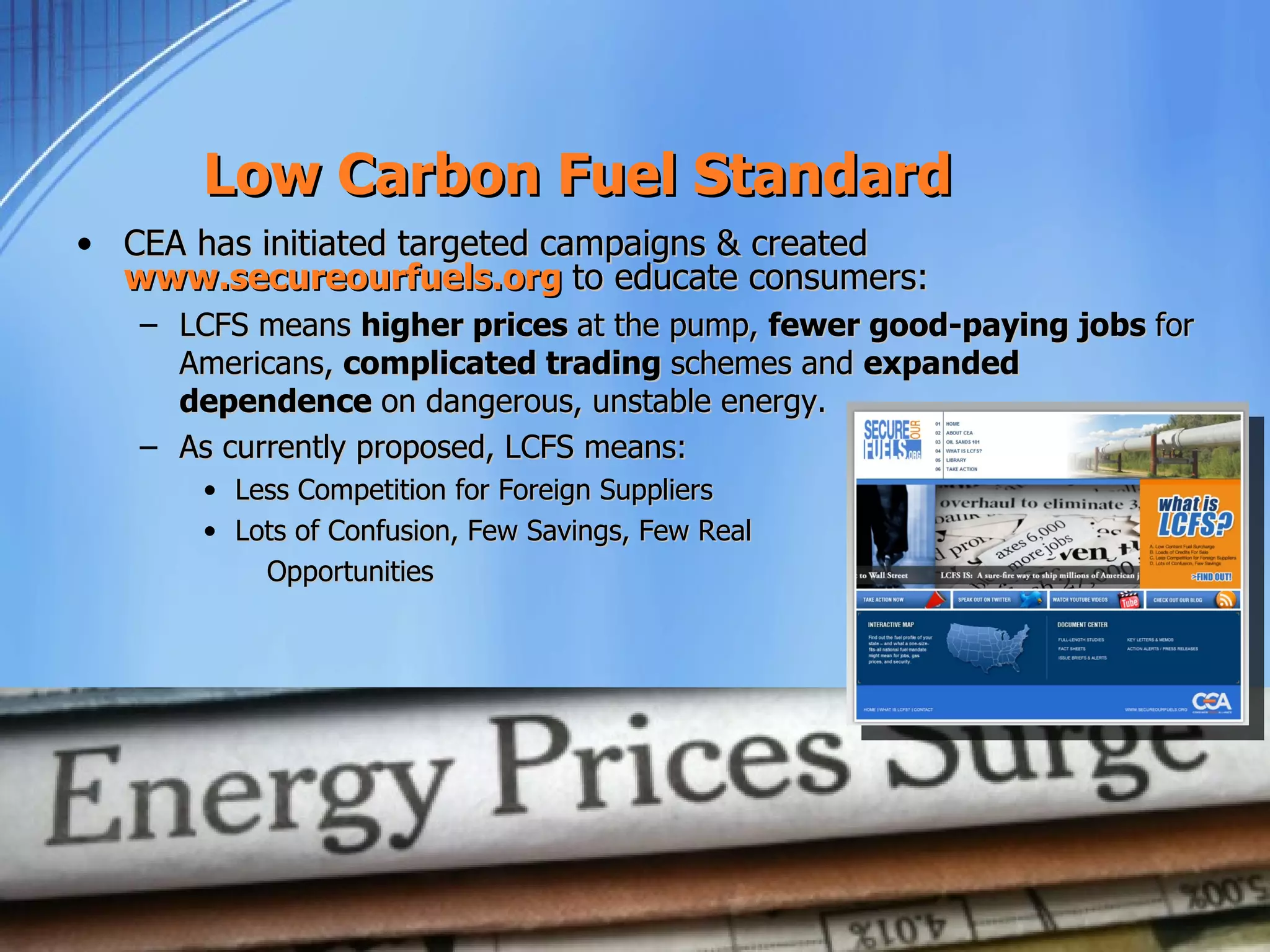 Low Carbon Fuel Standard
• CEA has initiated targeted campaigns & created
  www.secureourfuels.org to educate consumers:
   – LCFS means higher prices at the pump, fewer good-paying jobs for
     Americans, complicated trading schemes and expanded
     dependence on dangerous, unstable energy.
   – As currently proposed, LCFS means:
       • Less Competition for Foreign Suppliers
       • Lots of Confusion, Few Savings, Few Real
           Opportunities
 