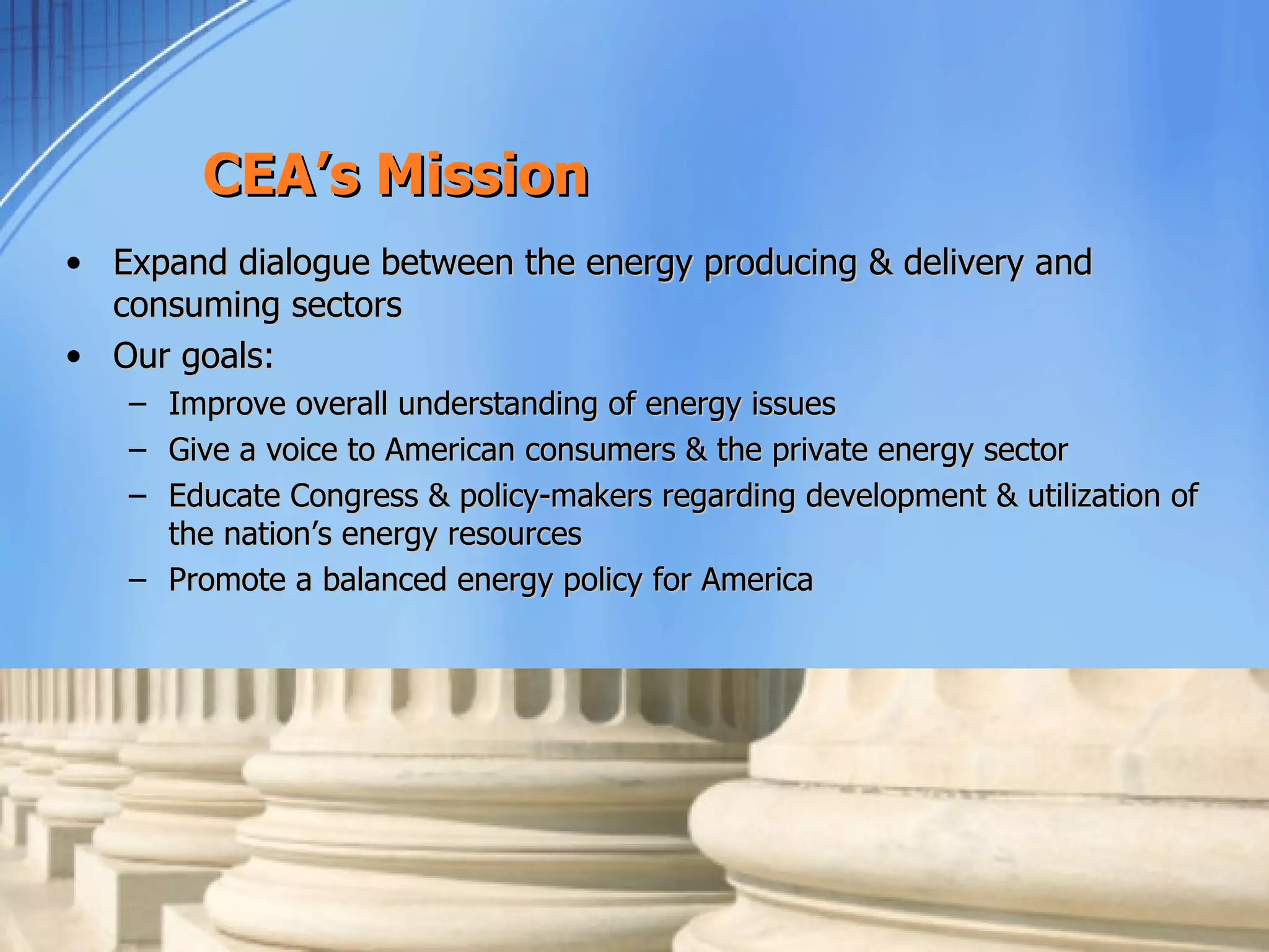 CEA’s Mission
• Expand dialogue between the energy producing & delivery and
  consuming sectors
• Our goals:
   – Improve overall understanding of energy issues
   – Give a voice to American consumers & the private energy sector
   – Educate Congress & policy-makers regarding development & utilization of
     the nation’s energy resources
   – Promote a balanced energy policy for America
 
