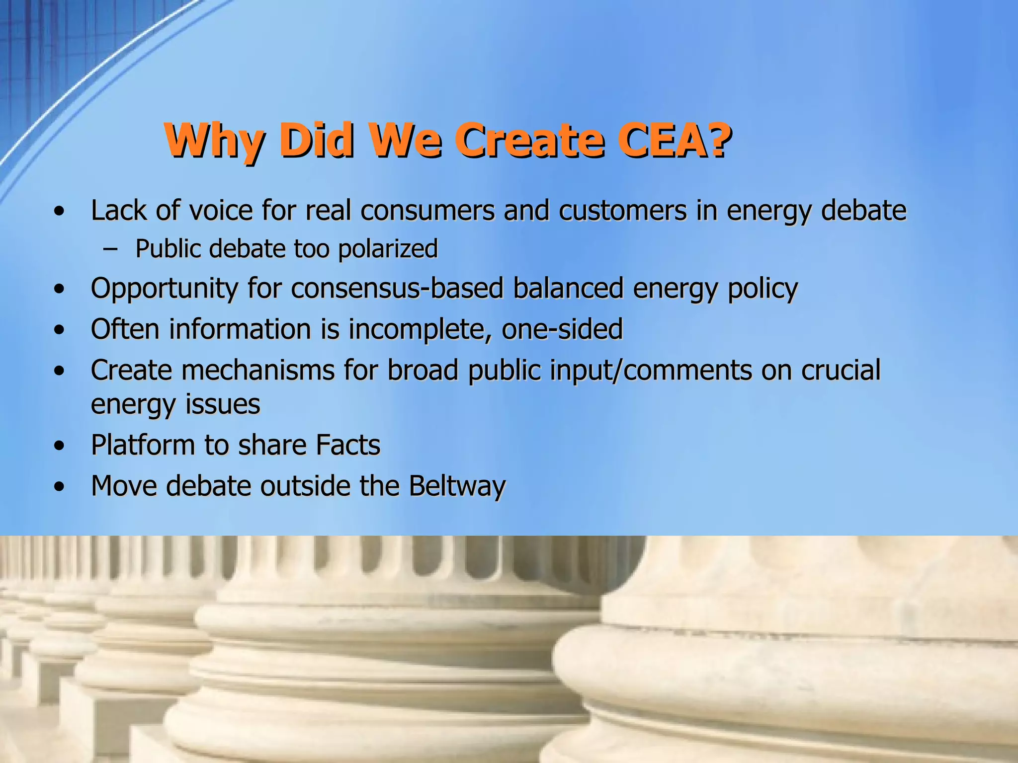 Why Did We Create CEA?
• Lack of voice for real consumers and customers in energy debate
    – Public debate too polarized
• Opportunity for consensus-based balanced energy policy
• Often information is incomplete, one-sided
• Create mechanisms for broad public input/comments on crucial
  energy issues
• Platform to share Facts
• Move debate outside the Beltway
 