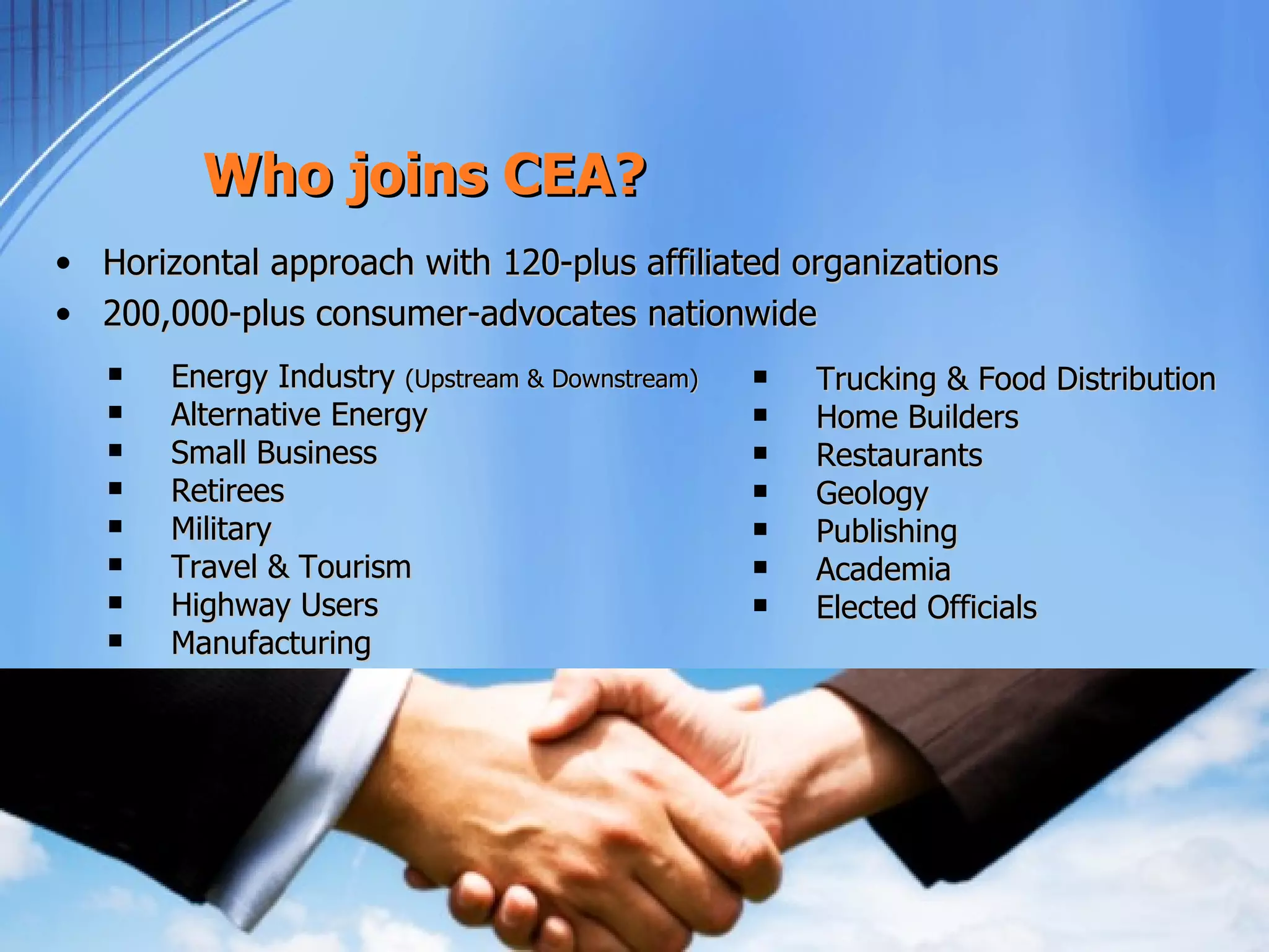 Who joins CEA?
• Horizontal approach with 120-plus affiliated organizations
• 200,000-plus consumer-advocates nationwide
      Energy Industry (Upstream & Downstream)      Trucking & Food Distribution
      Alternative Energy                           Home Builders
      Small Business                               Restaurants
      Retirees                                     Geology
      Military                                     Publishing
      Travel & Tourism                             Academia
      Highway Users                                Elected Officials
      Manufacturing
 