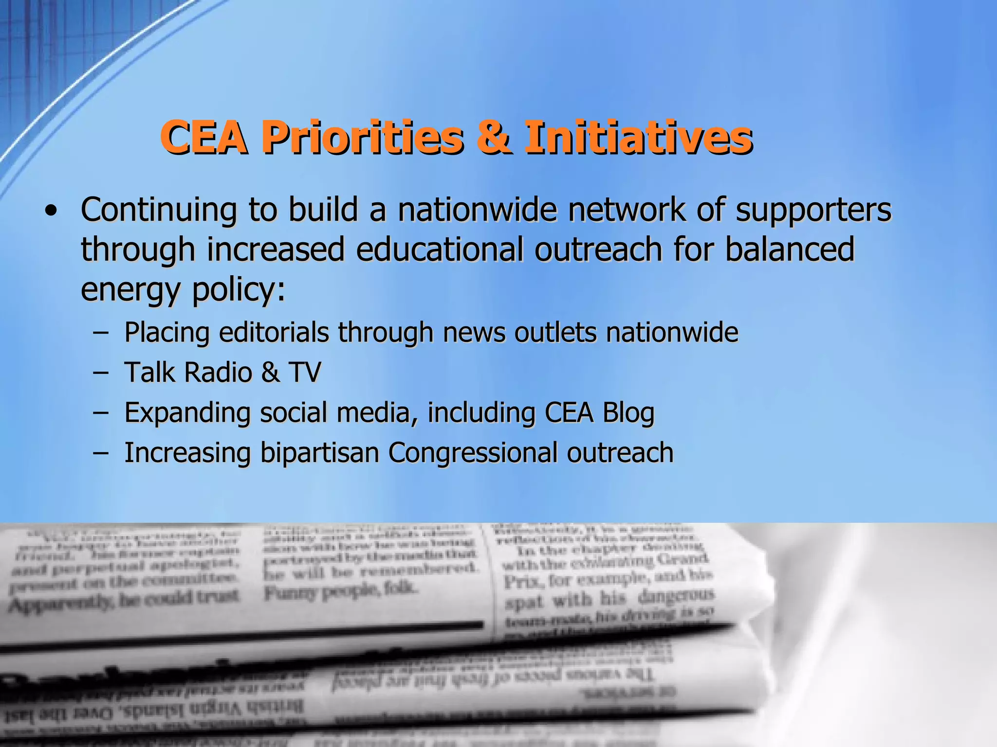 CEA Priorities & Initiatives
• Continuing to build a nationwide network of supporters
  through increased educational outreach for balanced
  energy policy:
   –   Placing editorials through news outlets nationwide
   –   Talk Radio & TV
   –   Expanding social media, including CEA Blog
   –   Increasing bipartisan Congressional outreach
 