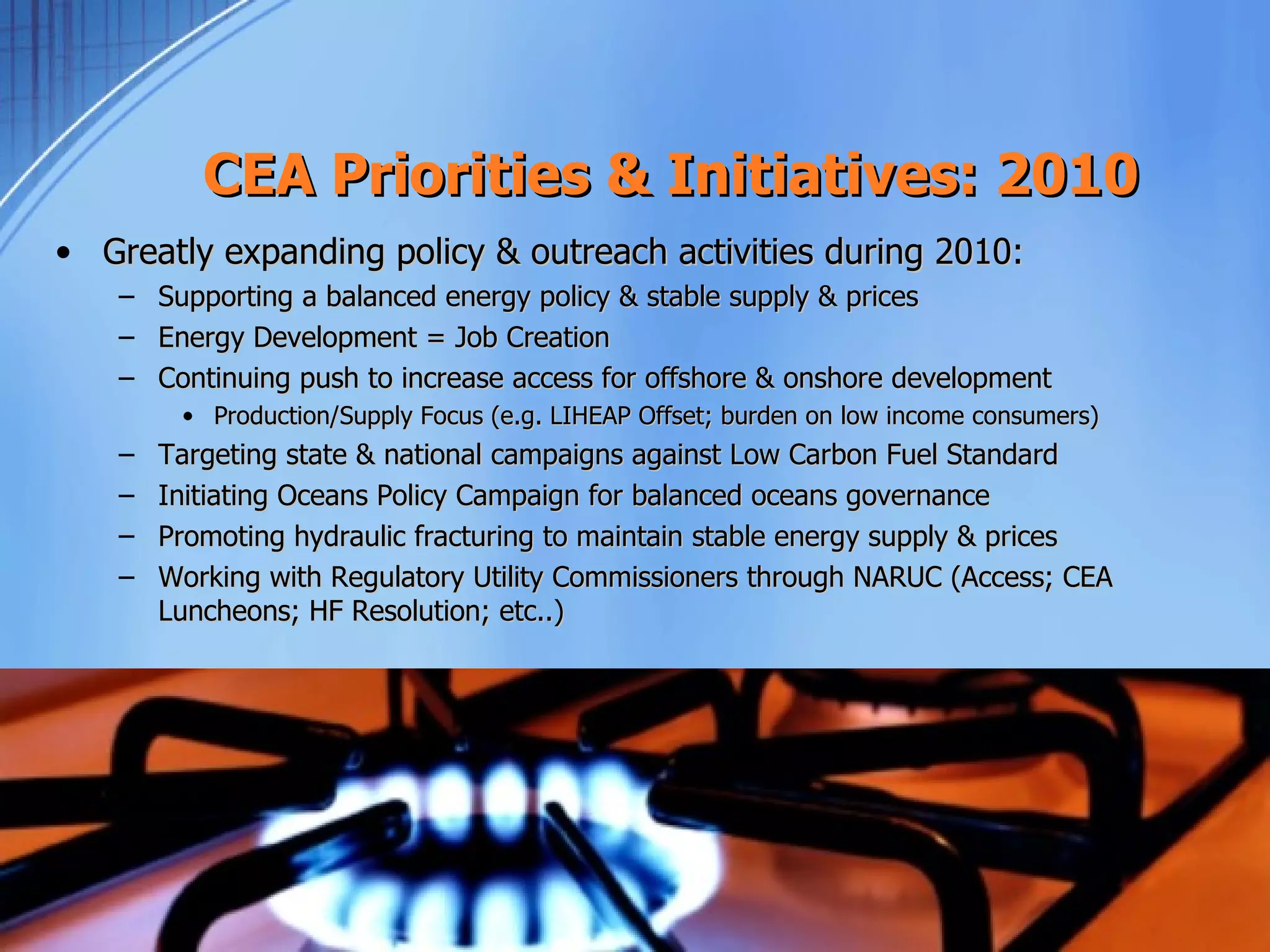 CEA Priorities & Initiatives: 2010
• Greatly expanding policy & outreach activities during 2010:
   –   Supporting a balanced energy policy & stable supply & prices
   –   Energy Development = Job Creation
   –   Continuing push to increase access for offshore & onshore development
        • Production/Supply Focus (e.g. LIHEAP Offset; burden on low income consumers)
   –   Targeting state & national campaigns against Low Carbon Fuel Standard
   –   Initiating Oceans Policy Campaign for balanced oceans governance
   –   Promoting hydraulic fracturing to maintain stable energy supply & prices
   –   Working with Regulatory Utility Commissioners through NARUC (Access; CEA
       Luncheons; HF Resolution; etc..)
 