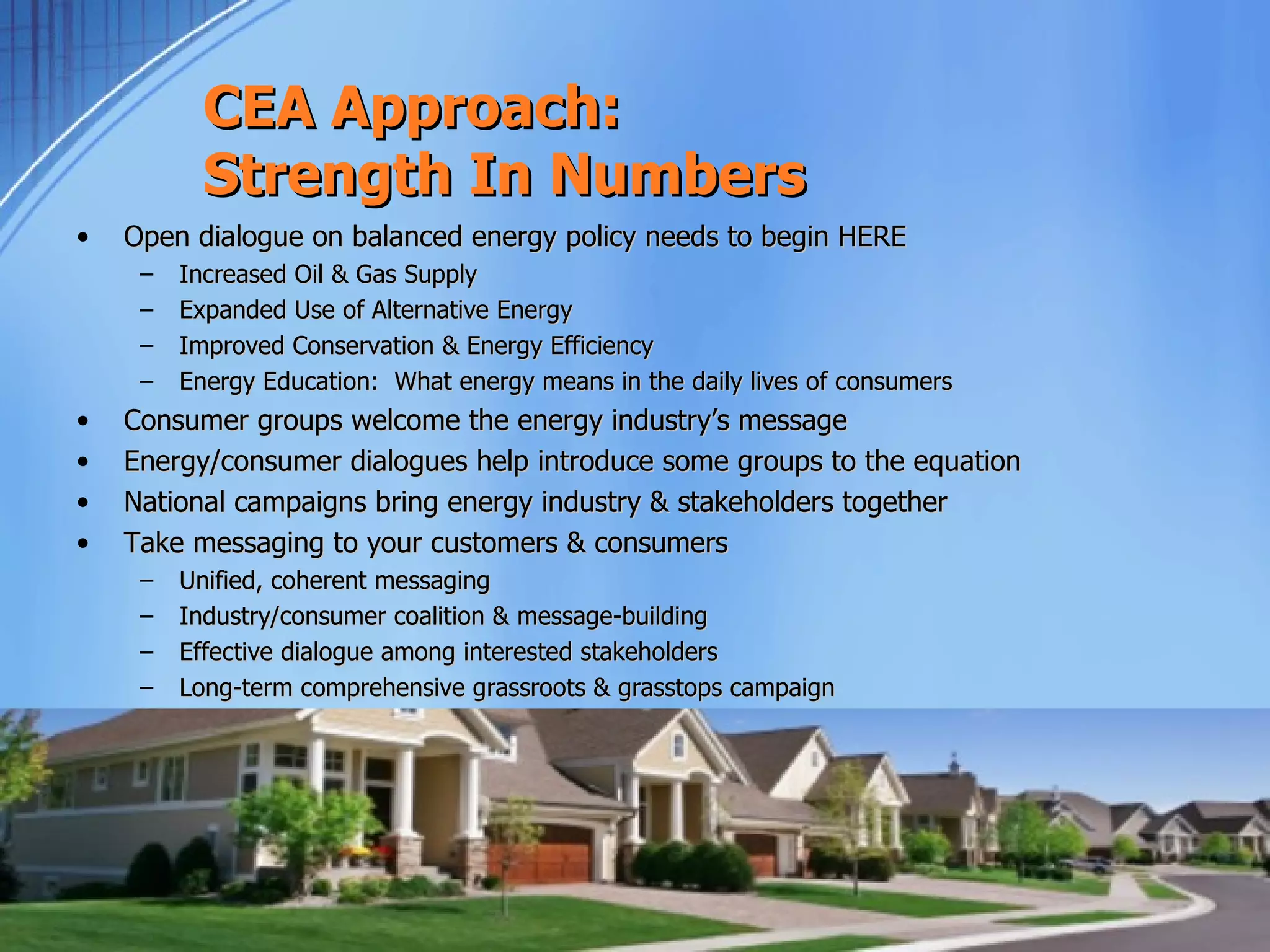 CEA Approach:
           Strength In Numbers
•   Open dialogue on balanced energy policy needs to begin HERE
     –   Increased Oil & Gas Supply
     –   Expanded Use of Alternative Energy
     –   Improved Conservation & Energy Efficiency
     –   Energy Education: What energy means in the daily lives of consumers
•   Consumer groups welcome the energy industry’s message 
•   Energy/consumer dialogues help introduce some groups to the equation
•   National campaigns bring energy industry & stakeholders together
•   Take messaging to your customers & consumers
     –   Unified, coherent messaging
     –   Industry/consumer coalition & message-building
     –   Effective dialogue among interested stakeholders
     –   Long-term comprehensive grassroots & grasstops campaign
 