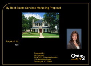 My Real Estate Services Marketing Proposal




Prepared for:
        You!



                     Presented By:
                     Kim Lambert
                     CENTURY 21 Access America
                     117 North Main Street
                     Southington, CT 06489
 