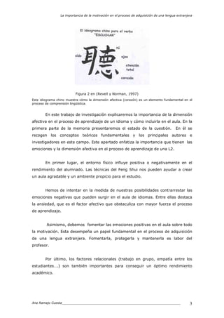 La importancia de la motivación en el proceso de adquisición de una lengua extranjera
Ana Ramajo Cuesta_____________________________________________________________ 3
Figura 2 en (Revell y Norman, 1997)
Este idiograma chino muestra cómo la dimensión afectiva (corazón) es un elemento fundamental en el
proceso de comprensión lingüística.
En este trabajo de investigación explicaremos la importancia de la dimensión
afectiva en el proceso de aprendizaje de un idioma y cómo incluirla en el aula. En la
primera parte de la memoria presentaremos el estado de la cuestión. En él se
recogen los conceptos teóricos fundamentales y los principales autores e
investigadores en este campo. Este apartado enfatiza la importancia que tienen las
emociones y la dimensión afectiva en el proceso de aprendizaje de una L2.
En primer lugar, el entorno físico influye positiva o negativamente en el
rendimiento del alumnado. Las técnicas del Feng Shui nos pueden ayudar a crear
un aula agradable y un ambiente propicio para el estudio.
Hemos de intentar en la medida de nuestras posibilidades contrarrestar las
emociones negativas que pueden surgir en el aula de idiomas. Entre ellas destaca
la ansiedad, que es el factor afectivo que obstaculiza con mayor fuerza el proceso
de aprendizaje.
Asimismo, debemos fomentar las emociones positivas en el aula sobre todo
la motivación. Esta desempeña un papel fundamental en el proceso de adquisición
de una lengua extranjera. Fomentarla, protegerla y mantenerla es labor del
profesor.
Por último, los factores relacionales (trabajo en grupo, empatía entre los
estudiantes….) son también importantes para conseguir un óptimo rendimiento
académico.
 