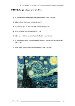 La importancia de la motivación en el proceso de adquisición de una lengua extranjera
Ana Ramajo Cuesta_____________________________________________________________ 94
ANEXO 3: La galería de arte afectiva
1. ¿Cuál de las obras de arte quisieras tener en tu casa? ¿Por qué?
2. ¿Qué colores prefiere el artista número X?
3. ¿Cuál crees que es el cuadro más reciente? ¿Por qué?
4. ¿Qué tienen en común los cuadros x e y?
5. ¿Con qué artista te gustaría hablar? ¿Qué le preguntarías?
6. ¿Cuál de los cuadros comprarías para regalar a una persona muy especial?
¿Por qué?
7. ¿Hay algún cuadro que no pondrías en tu casa? ¿Por qué?
 