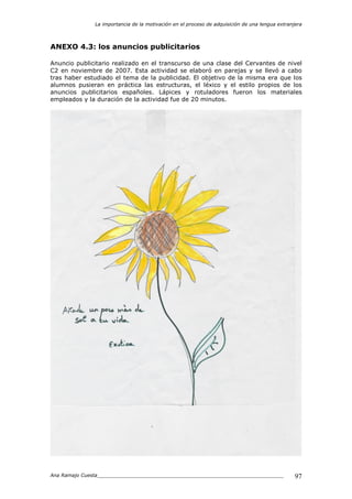 La importancia de la motivación en el proceso de adquisición de una lengua extranjera
Ana Ramajo Cuesta_____________________________________________________________ 97
ANEXO 4.3: los anuncios publicitarios
Anuncio publicitario realizado en el transcurso de una clase del Cervantes de nivel
C2 en noviembre de 2007. Esta actividad se elaboró en parejas y se llevó a cabo
tras haber estudiado el tema de la publicidad. El objetivo de la misma era que los
alumnos pusieran en práctica las estructuras, el léxico y el estilo propios de los
anuncios publicitarios españoles. Lápices y rotuladores fueron los materiales
empleados y la duración de la actividad fue de 20 minutos.
 
